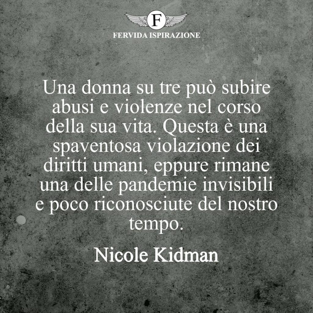 Una donna su tre può subire abusi e violenze nel corso della sua vita. Questa è una spaventosa violazione dei diritti umani, eppure rimane una delle pandemie invisibili e poco riconosciute del nostro tempo.  ~ Nicole Kidman