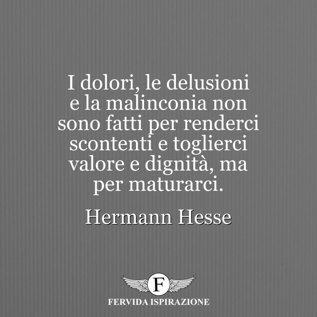 I dolori, le delusioni e la malinconia non sono fatti per renderci scontenti e toglierci valore e dignità, ma per maturarci.  ~ Hermann Hesse