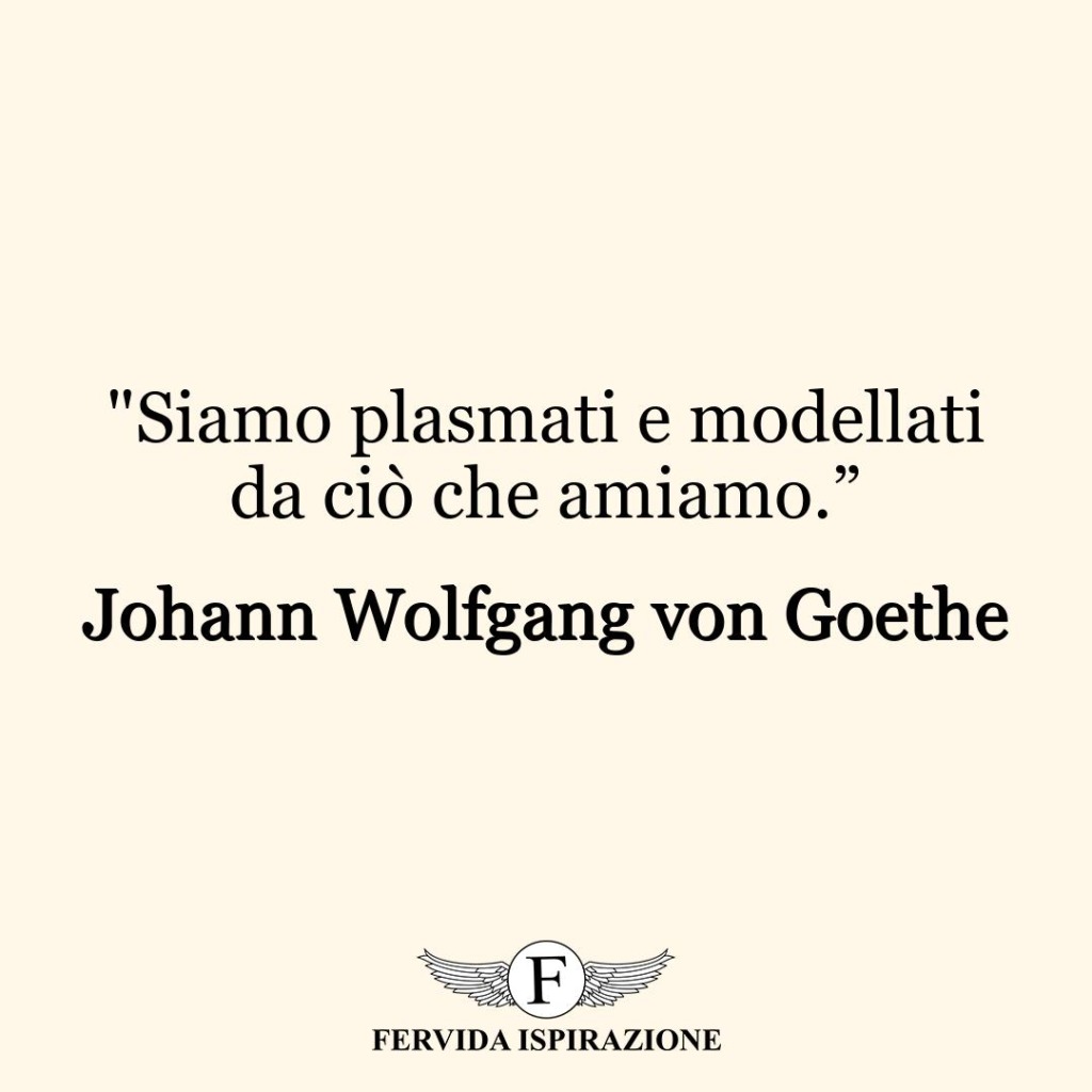 "Siamo plasmati e modellati da ciò che amiamo.”  ~ Johann Wolfgang von Goethe