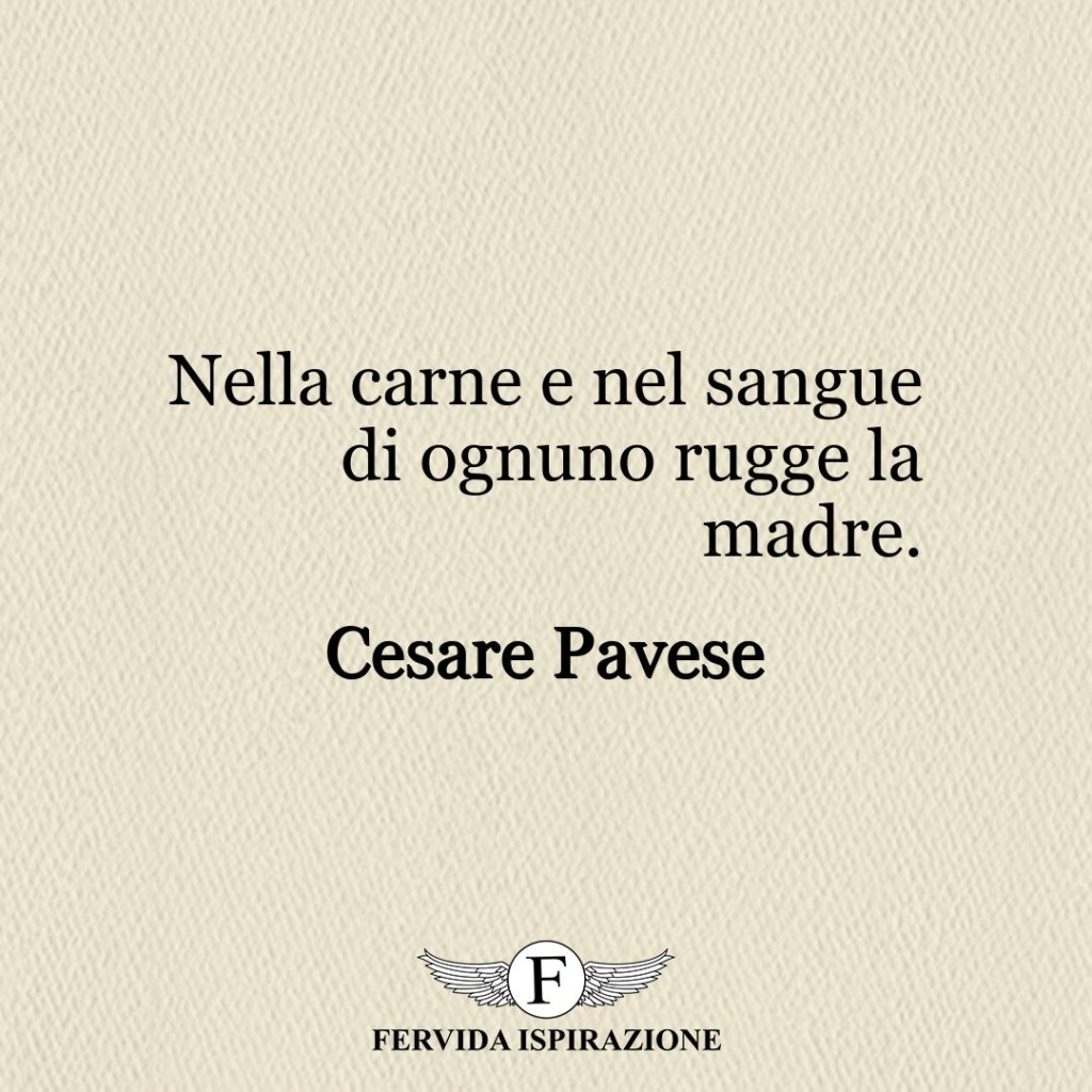 Nella carne e nel sangue di ognuno rugge la madre.  ~ Cesare Pavese