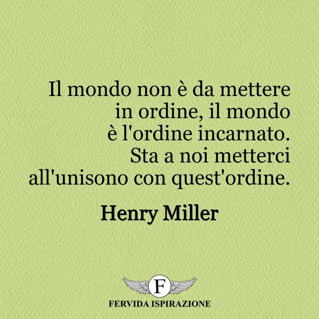 Il mondo non è da mettere in ordine, il mondo è l'ordine incarnato.  Sta a noi metterci all'unisono con quest'ordine.  ~ Henry Miller