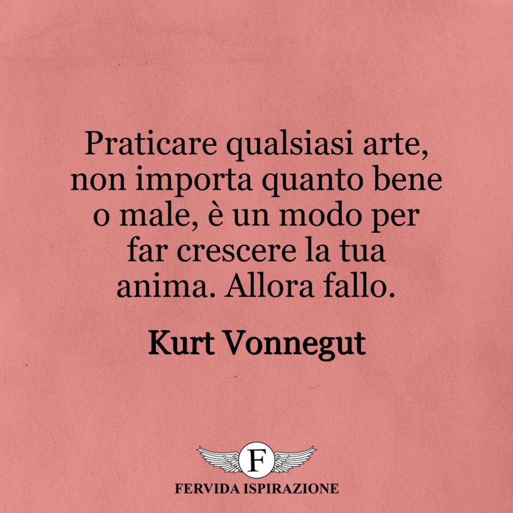 Praticare qualsiasi arte, non importa quanto bene o male, è un modo per far crescere la tua anima. Allora fallo.  ~ Kurt Vonnegut