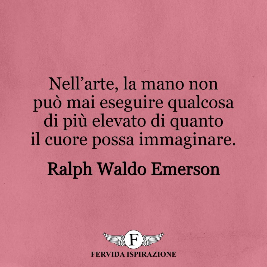 ll’arte, la mano non può mai eseguire qualcosa di più elevato di quanto il cuore possa immaginare.  ~ Ralph Waldo Emerson
