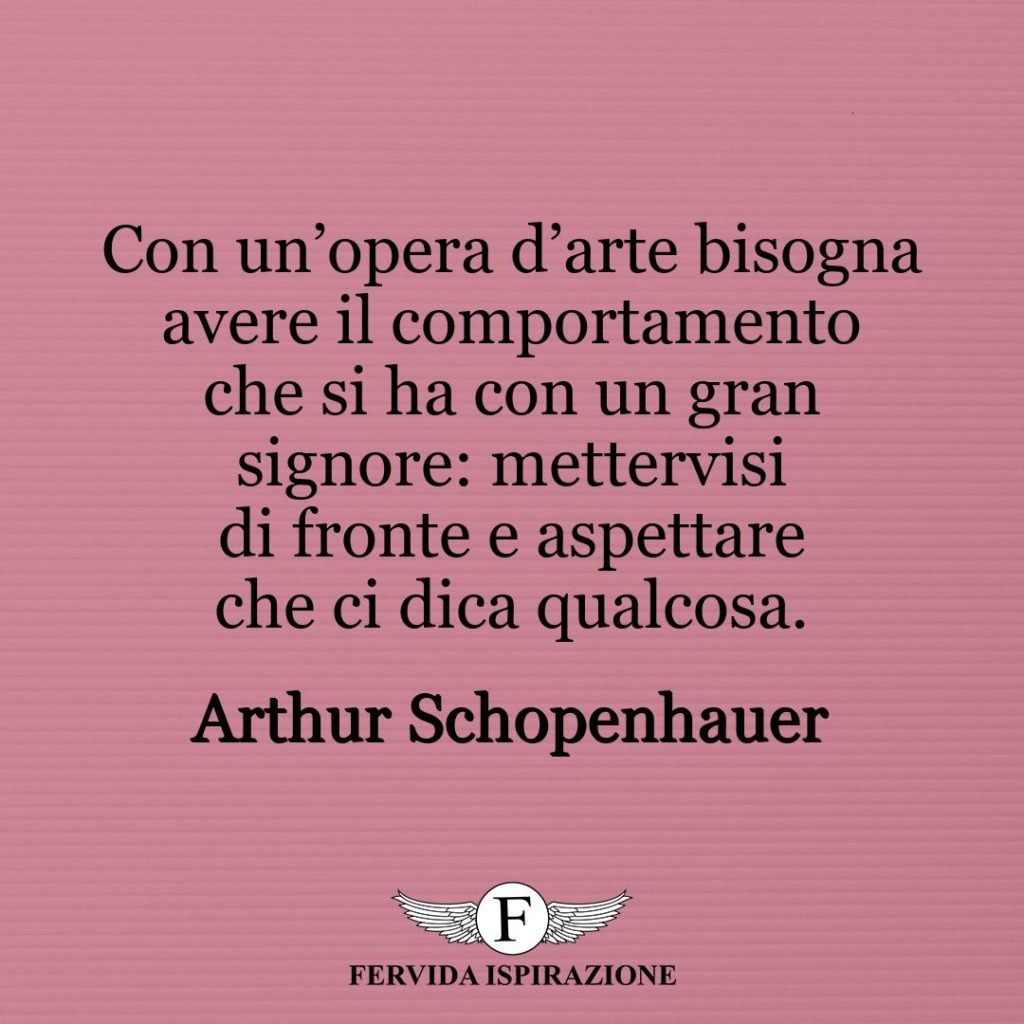 Con un’opera d’arte bisogna avere il comportamento che si ha con un gran signore: mettervisi di fronte e aspettare che ci dica qualcosa.  ~ Arthur Schopenhauer