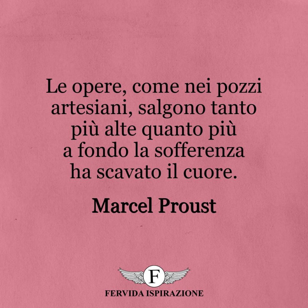 Le opere, come nei pozzi artesiani, salgono tanto più alte quanto più a fondo la sofferenza ha scavato il cuore.  ~ Marcel Proust