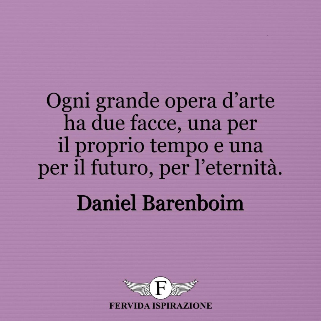 Ogni grande opera d’arte ha due facce, una per il proprio tempo e una per il futuro, per l’eternità.  ~ Daniel Barenboim